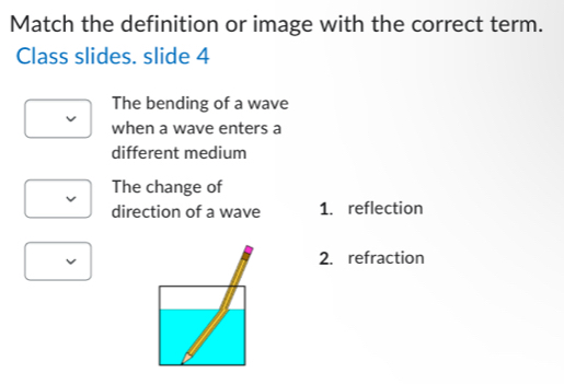 Match the definition or image with the correct term.
Class slides. slide 4
The bending of a wave
when a wave enters a
different medium
The change of
direction of a wave 1. reflection
2. refraction