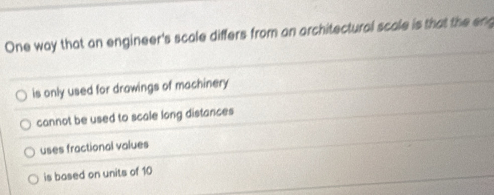 One way that an engineer's scale differs from an architectural scale is that the eng
is only used for drawings of machinery
cannot be used to scale long distances
uses fractional values
is based on units of 10