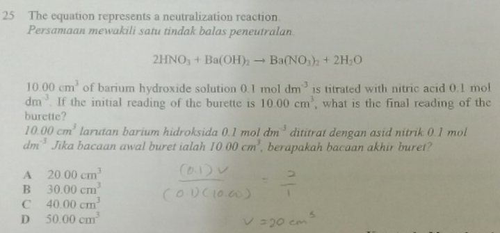 The equation represents a neutralization reaction.
Persamaan mewakili satu tindak balas peneutralan
2HNO_3+Ba(OH)_2to Ba(NO_3)_2+2H_2O
10.00cm^3 of barium hydroxide solution 0.1moldm^(-3) is titrated with nitric acid 0.1 mol
dm^(-3). If the initial reading of the burette is 10.00cm^3 , what is the final reading of the
burette?
10.00cm^3 larutan barium hidroksida 0.1moldm^(-3) dititrat dengan asid nitrik 0.1 mol
dm^(-3) Jika bacaan awal buret ialah 1000cm^3 , berapakah bacaan akhir buret?
A 20.00cm^3
B 30.00cm^3
C 40.00cm^3
D 50.00cm^3