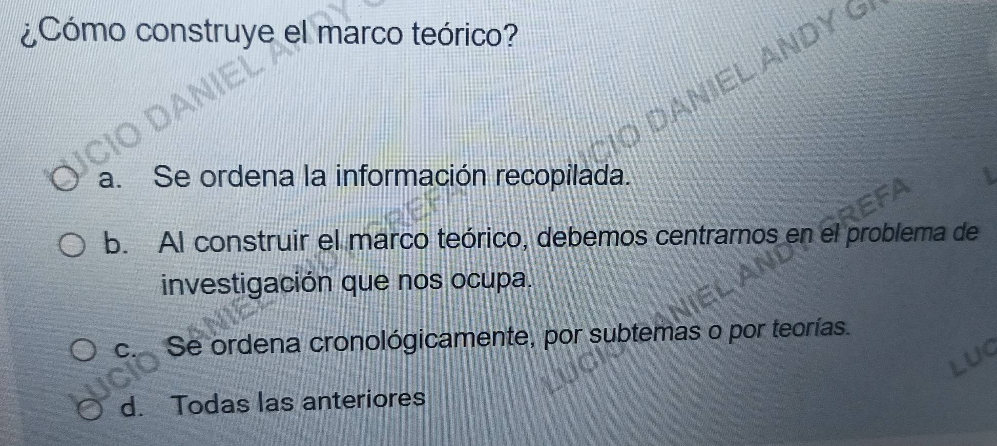 ¿Cómo construye el marco teórico?
L ANDY G
a. Se ordena la información recopilada.
b. Al construir el marco teórico, debemos centrarnos en el problema de
investigación que nos ocupa.
c. Se ordena cronológicamente, por subtemas o por teorías.
d. Todas las anteriores