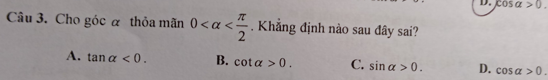 cos alpha >0. 
Câu 3. Cho góc α thỏa mãn 0 . Khắng định nào sau đây sai?
A. tan alpha <0</tex>.
B. cot alpha >0.
C. sin alpha >0.
D. cos alpha >0.