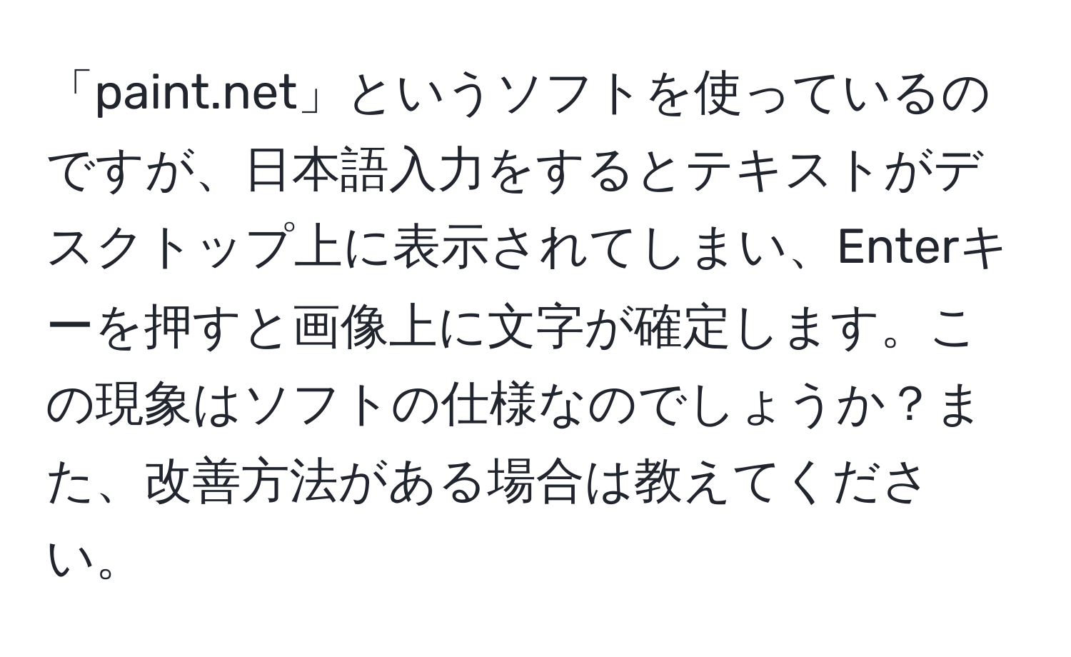 「paint.net」というソフトを使っているのですが、日本語入力をするとテキストがデスクトップ上に表示されてしまい、Enterキーを押すと画像上に文字が確定します。この現象はソフトの仕様なのでしょうか？また、改善方法がある場合は教えてください。