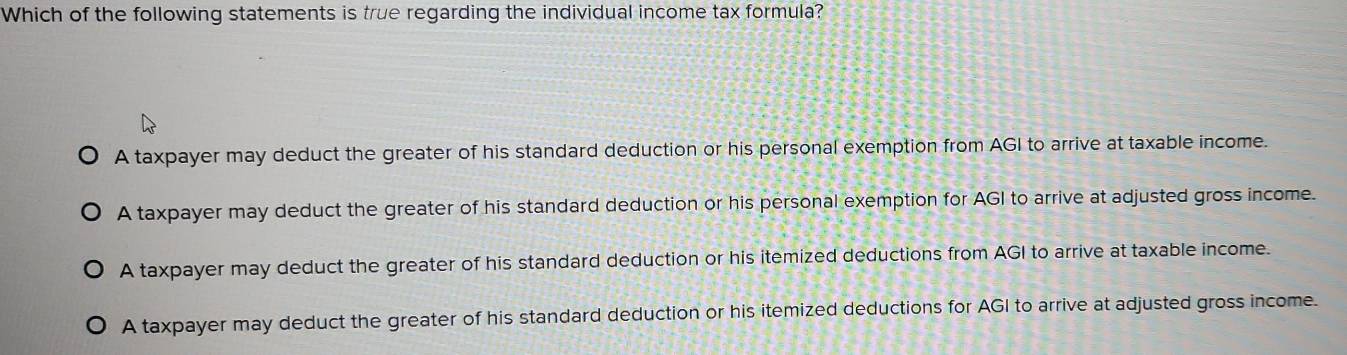 Which of the following statements is true regarding the individual income tax formula?
A taxpayer may deduct the greater of his standard deduction or his personal exemption from AGI to arrive at taxable income.
A taxpayer may deduct the greater of his standard deduction or his personal exemption for AGI to arrive at adjusted gross income.
A taxpayer may deduct the greater of his standard deduction or his itemized deductions from AGI to arrive at taxable income.
A taxpayer may deduct the greater of his standard deduction or his itemized deductions for AGI to arrive at adjusted gross income.