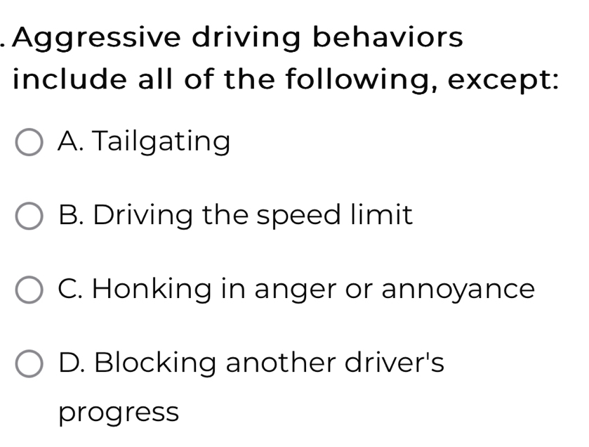 Aggressive driving behaviors
include all of the following, except:
A. Tailgating
B. Driving the speed limit
C. Honking in anger or annoyance
D. Blocking another driver's
progress