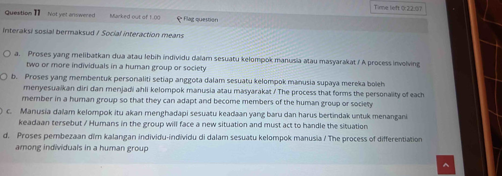 Time left 0: 22:07 
Question 11 Not yet answered Marked out of 1.00 Flag question
Interaksi sosial bermaksud / Social interaction means
a. Proses yang melibatkan dua atau lebih individu dalam sesuatu kelompok manusia atau masyarakat / A process involving
two or more individuals in a human group or society
b. Proses yang membentuk personaliti setiap anggota dalam sesuatu kelompok manusia supaya mereka boleh
menyesuaikan diri dan menjadi ahli kelompok manusia atau masyarakat / The process that forms the personality of each
member in a human group so that they can adapt and become members of the human group or society
c. Manusia dalam kelompok itu akan menghadapi sesuatu keadaan yang baru dan harus bertindak untuk menangani
keadaan tersebut / Humans in the group will face a new situation and must act to handle the situation
d. Proses pembezaan dlm kalangan individu-individu di dalam sesuatu kelompok manusia / The process of differentiation
among individuals in a human group