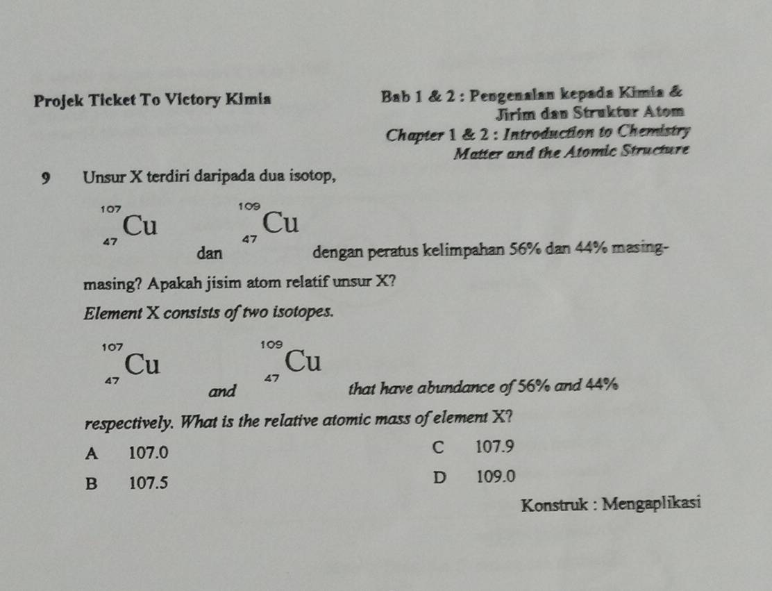 Projek Ticket To Victory Kimia Bab 1 & 2 : Pengenalan kepada Kimia &
Jirim dan Struktur Atom
Chapter 1 & 2 : Introduction to Chemistry
Matter and the Atomic Structure
9 Unsur X terdiri daripada dua isotop,

109
C
4
9> .. Cu
dan dengan peratus kelimpahan 56% dan 44% masing-
masing? Apakah jisim atom relatif unsur X?
Element X consists of two isotopes.
_(47)^(107)Cu
_(47)^(109)Cu
and that have abundance of 56% and 44%
respectively. What is the relative atomic mass of element X?
A 107.0 C 107.9
B 107.5 D 109.0
Konstruk : Mengaplikasi