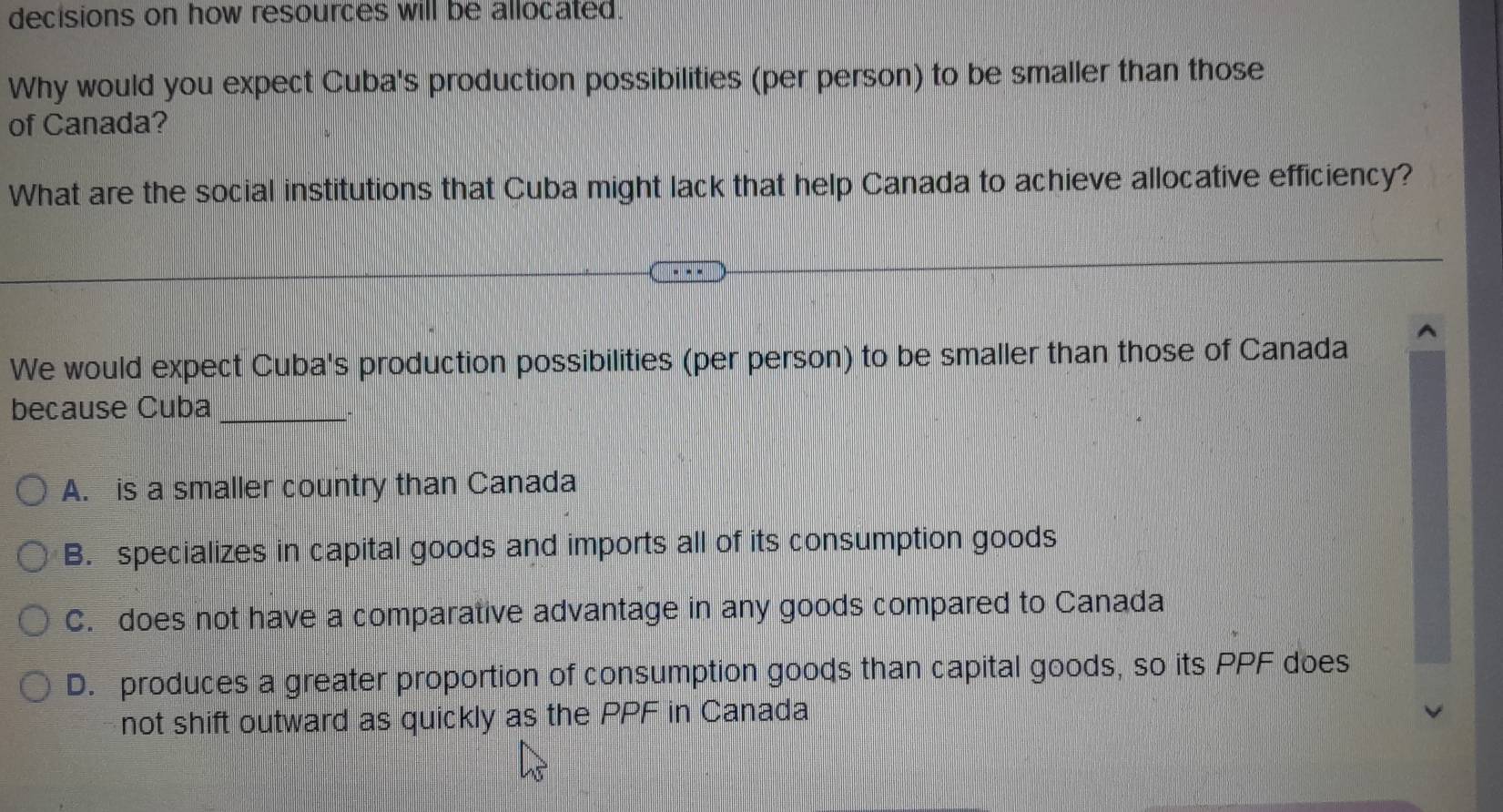 decisions on how resources will be allocated.
Why would you expect Cuba's production possibilities (per person) to be smaller than those
of Canada?
What are the social institutions that Cuba might lack that help Canada to achieve allocative efficiency?
We would expect Cuba's production possibilities (per person) to be smaller than those of Canada
because Cuba_
、
A. is a smaller country than Canada
B. specializes in capital goods and imports all of its consumption goods
C. does not have a comparative advantage in any goods compared to Canada
D. produces a greater proportion of consumption goods than capital goods, so its PPF does
not shift outward as quickly as the PPF in Canada