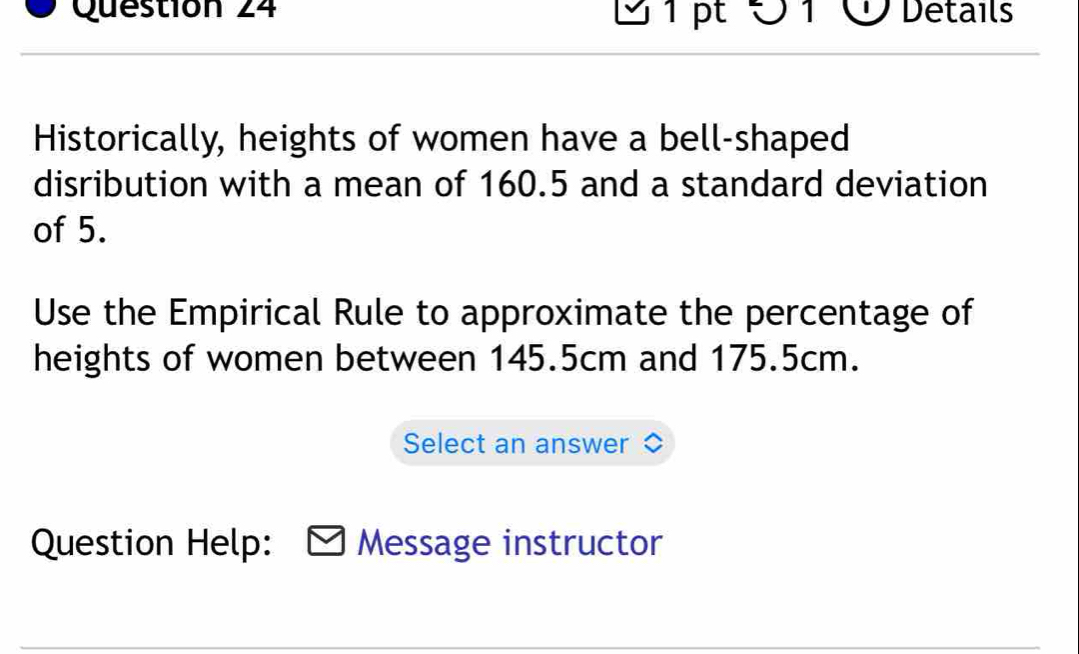 Ö 1 Ở Details 
Historically, heights of women have a bell-shaped 
disribution with a mean of 160.5 and a standard deviation 
of 5. 
Use the Empirical Rule to approximate the percentage of 
heights of women between 145.5cm and 175.5cm. 
Select an answer 
Question Help: Message instructor