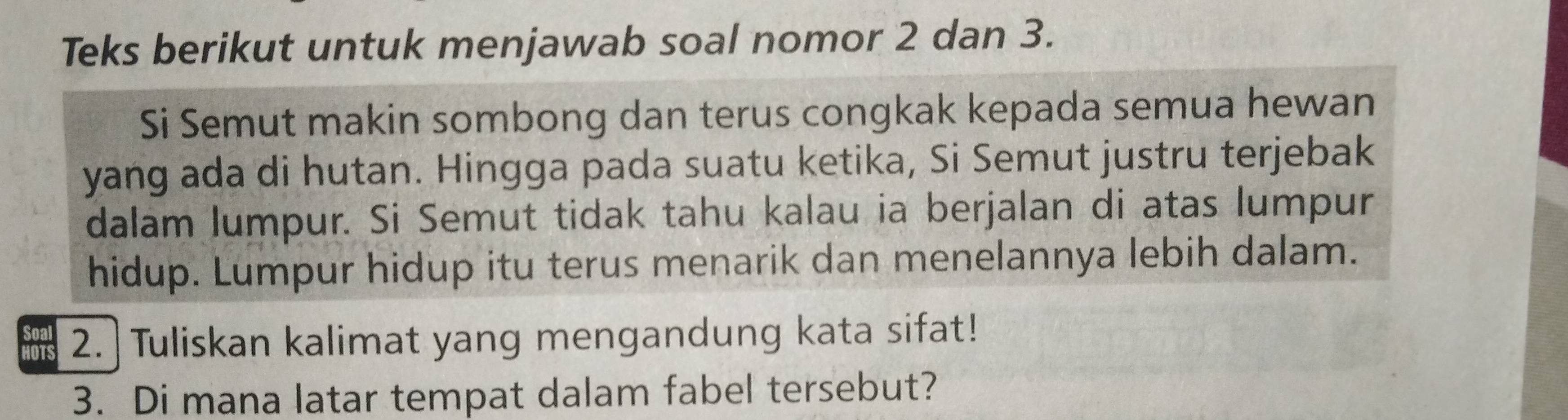 Teks berikut untuk menjawab soal nomor 2 dan 3. 
Si Semut makin sombong dan terus congkak kepada semua hewan 
yang ada di hutan. Hingga pada suatu ketika, Si Semut justru terjebak 
dalam lumpur. Si Semut tidak tahu kalau ia berjalan di atas lumpur 
hidup. Lumpur hidup itu terus menarik dan menelannya lebih dalam. 
HoTS 2. Tuliskan kalimat yang mengandung kata sifat! 
3. Di mana latar tempat dalam fabel tersebut?