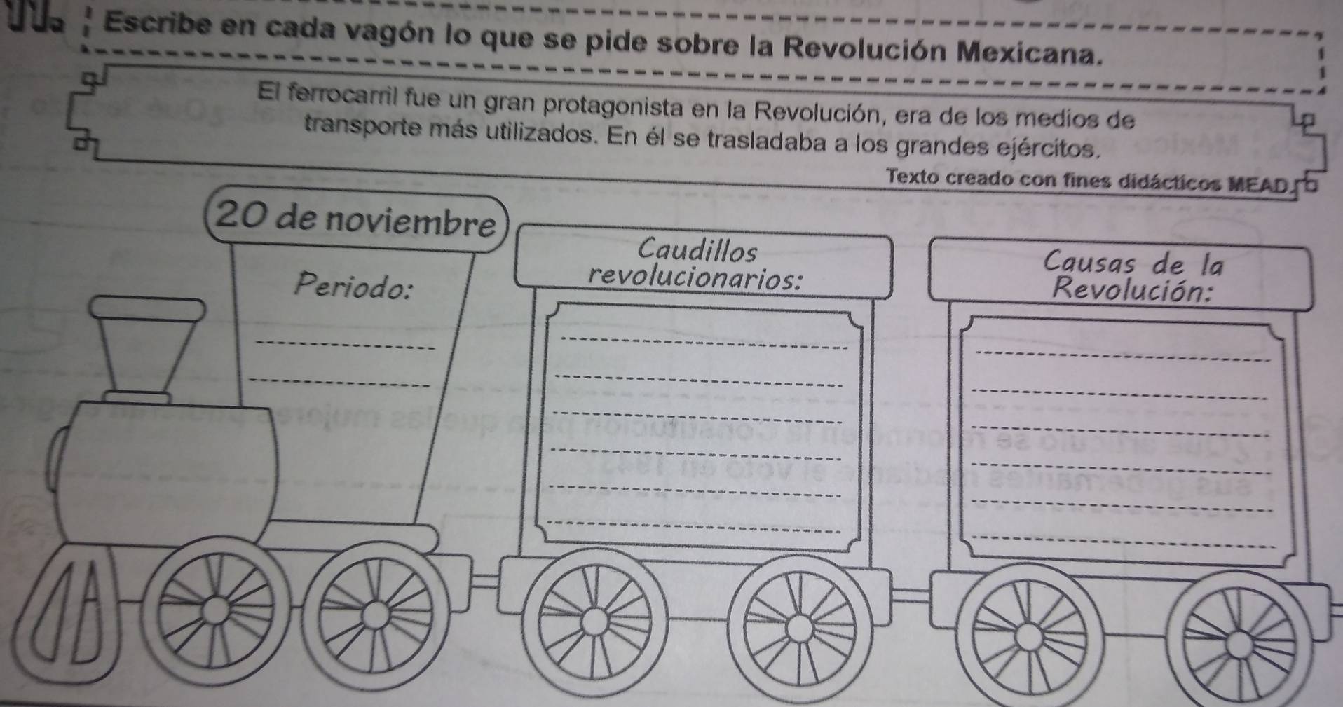 Escribe en cada vagón lo que se pide sobre la Revolución Mexicana. 
El ferrocarril fue un gran protagonista en la Revolución, era de los medios de 
D 
transporte más utilizados. En él se trasladaba a los grandes ejércitos. 
Texto creado con fines didácticos MEAD o
20 de noviembre 
Caudillos Causas de la 
revolucionarios: 
Periodo: Revolución: 
_ 
_ 
_ 
_ 
_ 
_ 
_ 
_ 
_ 
_ 
_ 
_ 
_ 
_