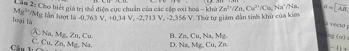 511
Câu 2: Cho biết giá trị thể điện cực chuẩn của các cặp oxi hoá - khử Zn^(2+)/Zn, Cu^(2+)/Cu, Na^+/Na, atd
Mg^(2+)/M Mg lần lượt là -0,763 V, +0,34 V, -2,713 V, -2,356 V. Thứ tự giảm dẫn tính khử của kim vector n=[vector AB, 
loại là
à vecto
A. Na, Mg, Zn, Cu. B. Zn, Cu, Na, Mg.
pháng (α)
C. Cu, Zn, Mg, Na. D. Na, Mg, Cu, Zn.
Câu 3: C
(x-1)+