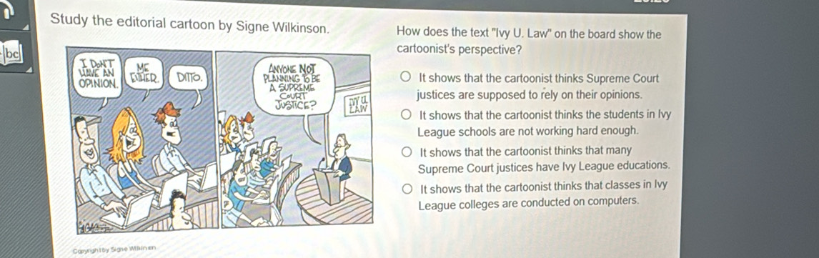 Study the editorial cartoon by Signe Wilkinson. How does the text "Ivy U. Law" on the board show the
bc
cartoonist's perspective?
It shows that the cartoonist thinks Supreme Court
justices are supposed to rely on their opinions.
It shows that the cartoonist thinks the students in Ivy
League schools are not working hard enough.
It shows that the cartoonist thinks that many
Supreme Court justices have Ivy League educations.
It shows that the cartoonist thinks that classes in Ivy
League colleges are conducted on computers.
Caryrightby Signe Wikinen