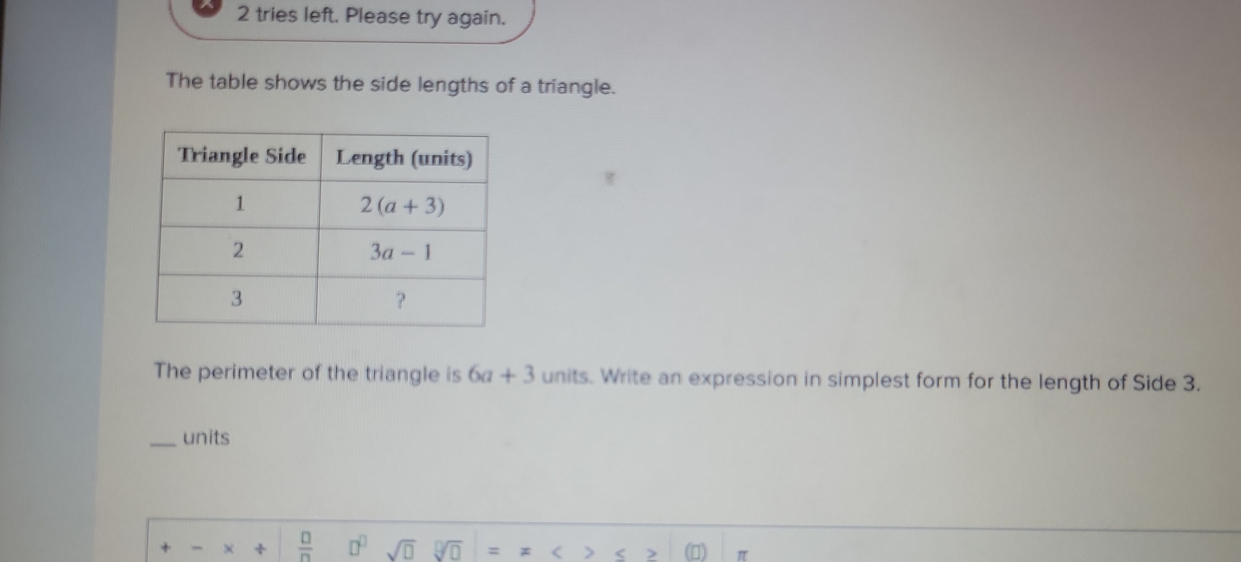 tries left. Please try again.
The table shows the side lengths of a triangle.
The perimeter of the triangle is 6a+3 units. Write an expression in simplest form for the length of Side 3.
_units
+ ×  □ /□   □^(□) sqrt(□ ) 9sqrt(□ )
(
>
π