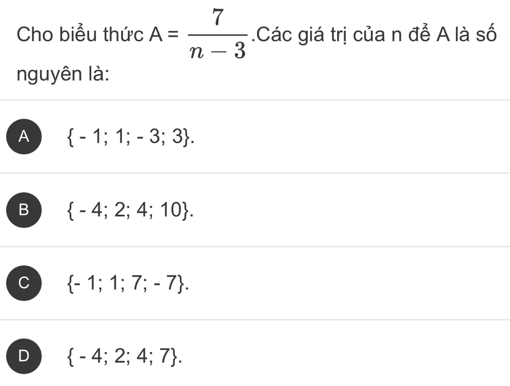 Cho biểu thức A= 7/n-3 .Các giá trị của n để A là số
nguyên là:
A  -1;1;-3;3.
B  -4;2;4;10.
C  -1;1;7;-7.
D  -4;2;4;7.