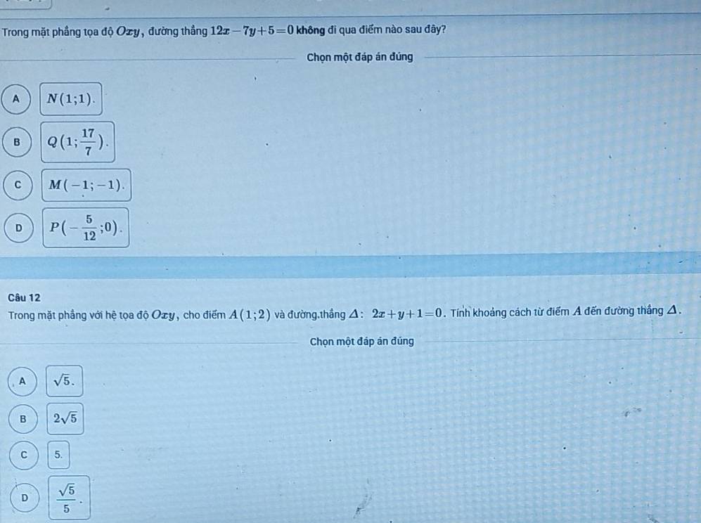 Trong mặt phầng tọa độ Ozy, đường thẳng 12x-7y+5=0 không đi qua điểm nào sau đây?
Chọn một đáp án đúng
A N(1;1).
B Q(1; 17/7 ).
C M(-1;-1).
D P(- 5/12 ;0). 
Câu 12
Trong mặt phẳng với hệ tọa độ Ozy, cho điểm A(1;2) và đường,thắng △ :2x+y+1=0. Tính khoảng cách từ điểm A đến đường thắng A.
Chọn một đáp án đúng
A sqrt(5).
B 2sqrt(5)
C 5.
D  sqrt(5)/5 .