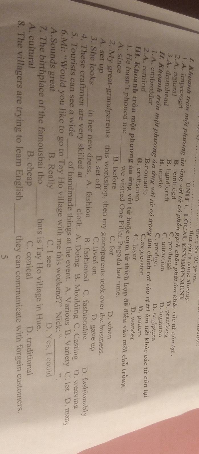 there for 20 years.
that girl's name already.
UNIT 1. LOCAL ENVIRONMENT
I. Khoanh tròn một phương án ứng với từ có phần gạch chân phát âm khác các từ còn lại .
1.A. impressed B. reminded
2.A. natural C. produced D. practised
B. handicraft C. attraction
3.A. drumhead B. music D. tradition
C. product D. sculpture
II. Khoanh tròn một phương án ứng với từ có trọng âm chính rơi vào vị trí âm tiết khác các từ còn lại
1.A. embroider B.nomadic C.expression
2.A. remind B. craftsman C. layer
D. pottery
D. wander
III. Khoanh tròn một phương án ứng với từ hoặc cụm từ thích hợp để điền vào mỗi chỗ trống
1. He hasn’t phoned me we visited One Pillar Pagoda last time.
A. since _B. before C. for D. when
2. My great-grandparents this workshop, then my grandparents took over the business.
A. set up B. set off C. lived on D. gave up
3. She looks_ in her new dress. A. fashion B. fashioned C. fashionable D. fashionably
4. These craftmen are very skilled at _cloth. A. Doing B. Moulding C. Casting D. weaving
5. Tourists can see a wide _of handmade things at the event. A. Various B. Variety C. lot D. many
6.Mi: “Would you like to go to Tay Ho village with me this weekend?” Nick: “
A.Sounds great B. Really C. I see
_
D. Yes. I could
7. The birthplace of the famousbai tho _hats is Tay Ho village in Hue.
A. cultural B. cheap C. conical D. traditional
8. The villagers are trying to learn English _they can communicate with forgein customers.
5