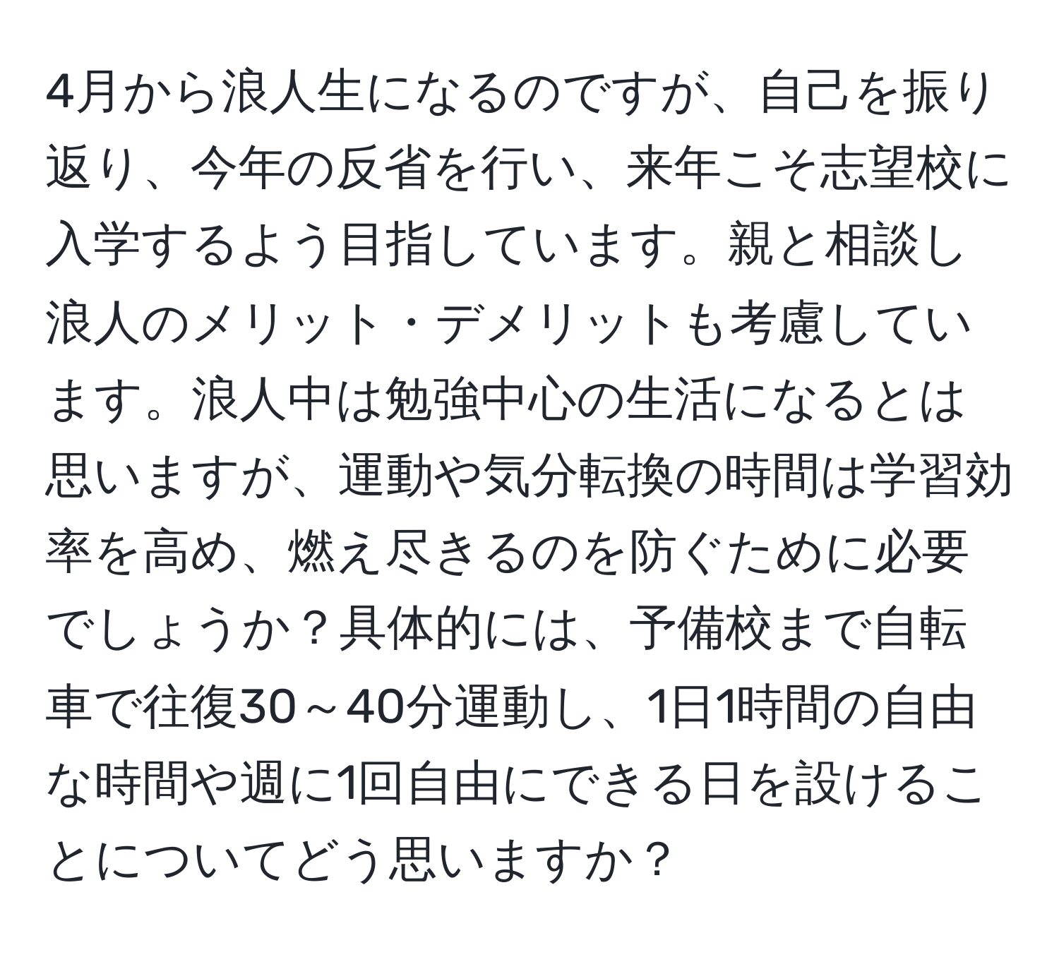 4月から浪人生になるのですが、自己を振り返り、今年の反省を行い、来年こそ志望校に入学するよう目指しています。親と相談し浪人のメリット・デメリットも考慮しています。浪人中は勉強中心の生活になるとは思いますが、運動や気分転換の時間は学習効率を高め、燃え尽きるのを防ぐために必要でしょうか？具体的には、予備校まで自転車で往復30～40分運動し、1日1時間の自由な時間や週に1回自由にできる日を設けることについてどう思いますか？