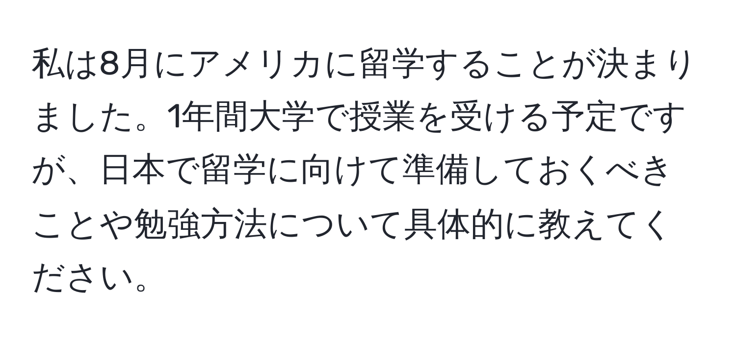 私は8月にアメリカに留学することが決まりました。1年間大学で授業を受ける予定ですが、日本で留学に向けて準備しておくべきことや勉強方法について具体的に教えてください。