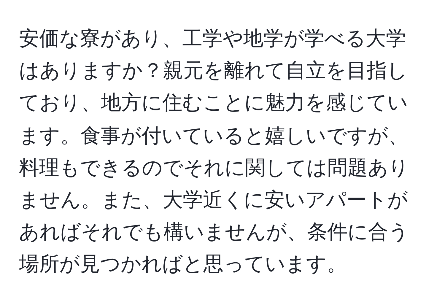 安価な寮があり、工学や地学が学べる大学はありますか？親元を離れて自立を目指しており、地方に住むことに魅力を感じています。食事が付いていると嬉しいですが、料理もできるのでそれに関しては問題ありません。また、大学近くに安いアパートがあればそれでも構いませんが、条件に合う場所が見つかればと思っています。