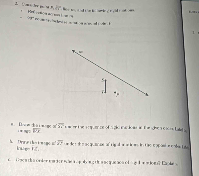 Consider point P, overline ST line m, and the following rigid motions. EUREKA 
Reflection across line 1
90° counterclockwise rotation around point P
3.
m
s
T
P
a. Draw the image of overline ST under the sequence of rigid motions in the given order. Label the 
image overline WX. 
b. Draw the image of overline ST under the sequence of rigid motions in the opposite order, Labe 
image overline YZ. 
c. Does the order matter when applying this sequence of rigid motions? Explain.