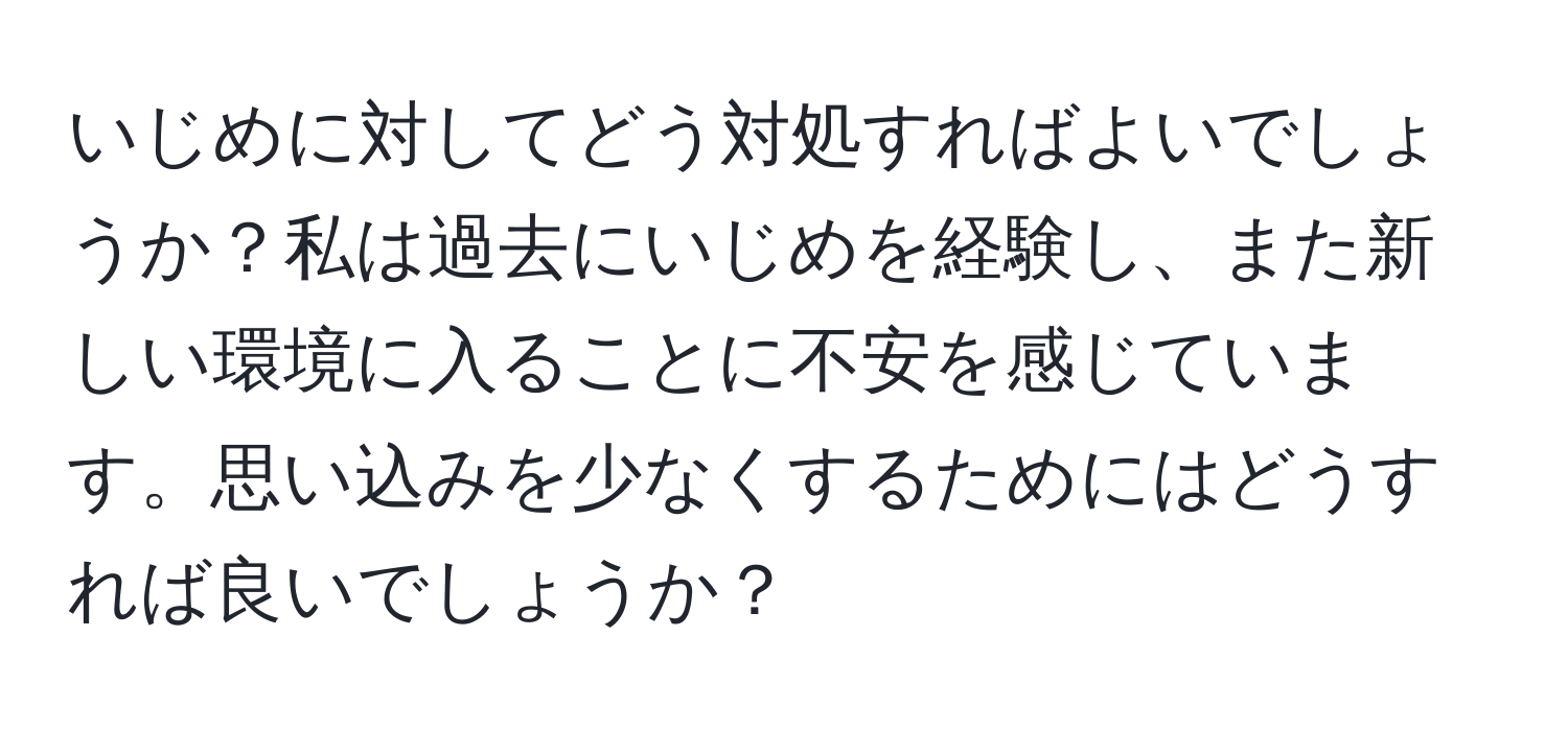 いじめに対してどう対処すればよいでしょうか？私は過去にいじめを経験し、また新しい環境に入ることに不安を感じています。思い込みを少なくするためにはどうすれば良いでしょうか？