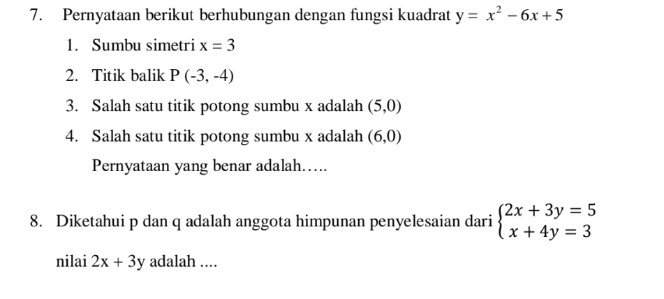 Pernyataan berikut berhubungan dengan fungsi kuadrat y=x^2-6x+5
1. Sumbu simetri x=3
2. Titik balik P(-3,-4)
3. Salah satu titik potong sumbu x adalah (5,0)
4. Salah satu titik potong sumbu x adalah (6,0)
Pernyataan yang benar adalah……. 
8. Diketahui p dan q adalah anggota himpunan penyelesaian dari beginarrayl 2x+3y=5 x+4y=3endarray.
nilai 2x+3y adalah ....