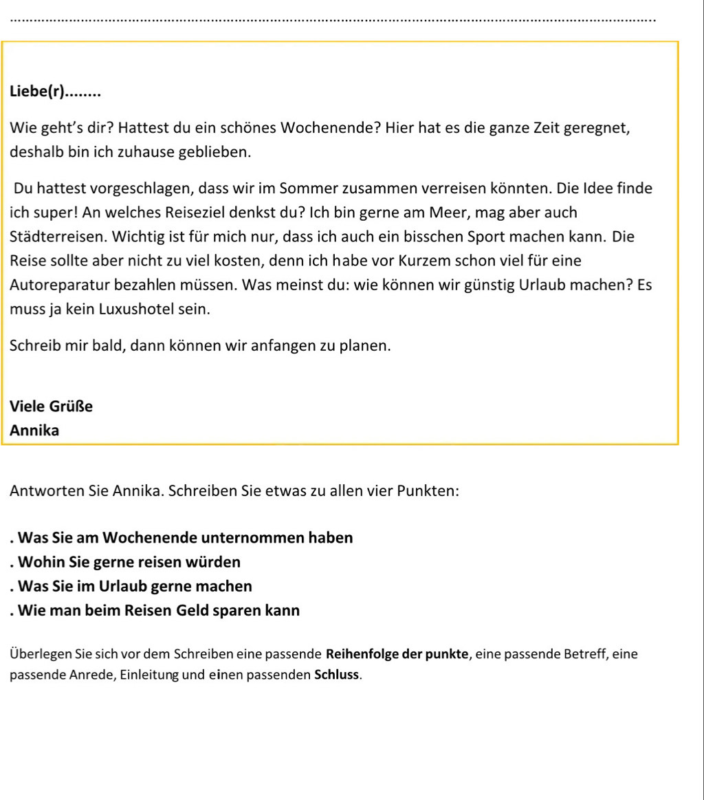 Liebe(r)........ 
Wie geht's dir? Hattest du ein schönes Wochenende? Hier hat es die ganze Zeit geregnet, 
deshalb bin ich zuhause geblieben. 
Du hattest vorgeschlagen, dass wir im Sommer zusammen verreisen könnten. Die Idee finde 
ich super! An welches Reiseziel denkst du? Ich bin gerne am Meer, mag aber auch 
Städterreisen. Wichtig ist für mich nur, dass ich auch ein bisschen Sport machen kann. Die 
Reise sollte aber nicht zu viel kosten, denn ich habe vor Kurzem schon viel für eine 
Autoreparatur bezahlen müssen. Was meinst du: wie können wir günstig Urlaub machen? Es 
muss ja kein Luxushotel sein. 
Schreib mir bald, dann können wir anfangen zu planen. 
Viele Grüße 
Annika 
Antworten Sie Annika. Schreiben Sie etwas zu allen vier Punkten: 
. Was Sie am Wochenende unternommen haben 
. Wohin Sie gerne reisen würden 
. Was Sie im Urlaub gerne machen 
. Wie man beim Reisen Geld sparen kann 
Überlegen Sie sich vor dem Schreiben eine passende Reihenfolge der punkte, eine passende Betreff, eine 
passende Anrede, Einleitung und einen passenden Schluss.