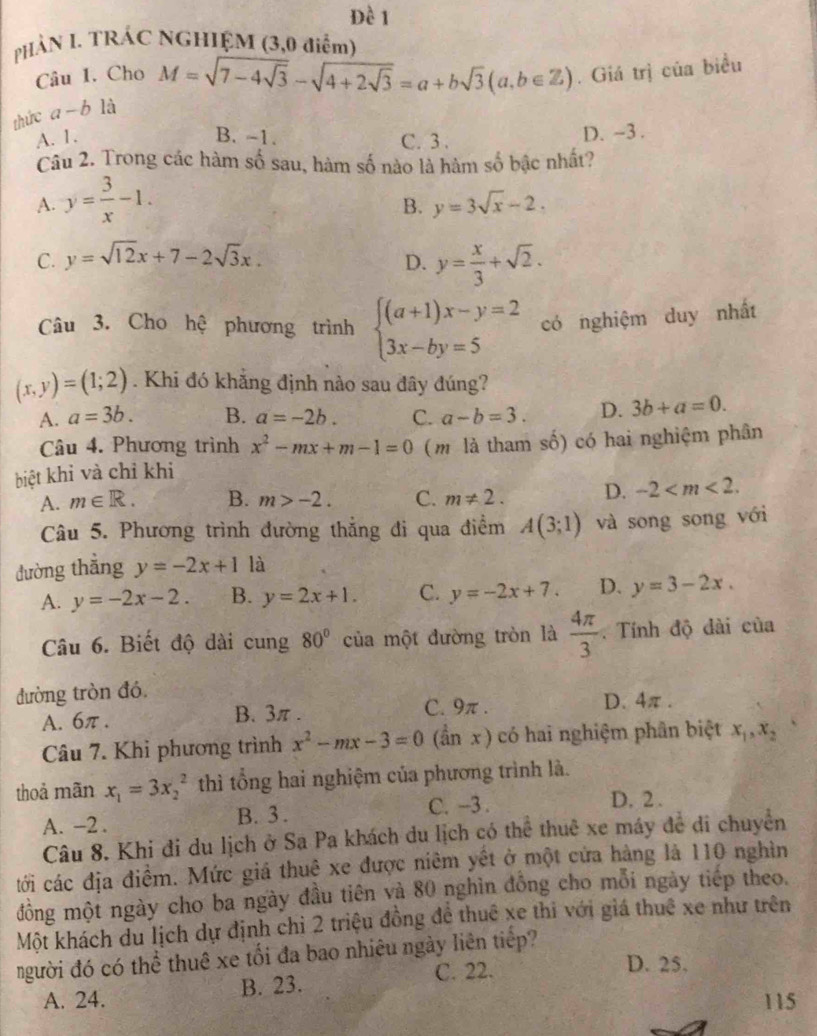 PHẢN I. TRÁC NGHIỆM (3,0 điểm)
Câu I. Cho M=sqrt(7-4sqrt 3)-sqrt(4+2sqrt 3)=a+bsqrt(3)(a,b∈ Z). Giá trị của biểu
thức a-b là
A. 1. B. -1. C. 3 . D. ~3 .
Câu 2. Trong các hàm số sau, hàm số nào là hàm số bậc nhất?
A. y= 3/x -1.
B. y=3sqrt(x)-2.
C. y=sqrt(12)x+7-2sqrt(3)x. D. y= x/3 +sqrt(2).
Câu 3. Cho hệ phương trình beginarrayl (a+1)x-y=2 3x-by=5endarray. có nghiệm duy nhất
(x,y)=(1;2). Khi đó khẳng định nào sau đây đúng?
A. a=3b. B. a=-2b. C. a-b=3. D. 3b+a=0.
Câu 4. Phương trình x^2-mx+m-1=0 ( m là tham số) có hai nghiệm phân
biệt khỉ và chỉ khi
A. m∈ R. B. m>-2. C. m!= 2. D. -2
Câu 5. Phương trình đường thắng di qua điểm A(3;1) và song song với
đường thắng y=-2x+1 là
A. y=-2x-2. B. y=2x+1. C. y=-2x+7. D. y=3-2x.
Câu 6. Biết độ dài cung 80° của một đường tròn là  4π /3 .  Tính độ dài của
đường tròn đó
A. 6π . B. 3π . C. 9π . D. 4π .
Câu 7. Khi phương trình x^2-mx-3=0 (ần x ) có hai nghiệm phân biệt x_1,x_2
thoả mãn x_1=3x_2^2 thì tổng hai nghiệm của phương trình là.
A. -2 . B. 3 . C. -3 .
D. 2 .
Câu 8. Khi đi du lịch ở Sa Pa khách du lịch có thể thuê xe máy đề đi chuyên
tới các địa điểm. Mức giá thuệ xe được niêm yết ở một cứa hàng là 110 nghìn
đồng một ngày cho ba ngày đầu tiên và 80 nghìn đồng cho mỗi ngày tiếp theo.
Một khách du lịch dự định chỉ 2 triệu đồng đề thuê xe thi với giá thuê xe như trên
người đó có thể thuê xe tối đa bao nhiêu ngày liên tiếp?
A. 24. B. 23. C. 22.
D. 25.
115