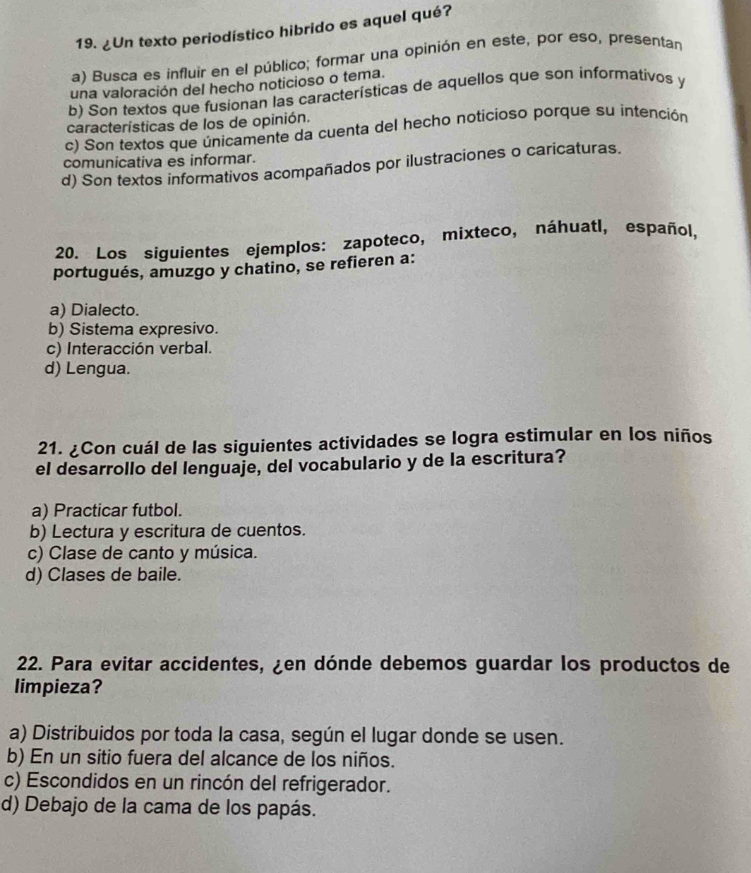 ¿Un texto periodístico hibrido es aquel qué?
a) Busca es influir en el público; formar una opinión en este, por eso, presentan
una valoración del hecho noticioso o tema.
b) Son textos que fusionan las características de aquellos que son informativos y
características de los de opinión.
c) Son textos que únicamente da cuenta del hecho noticioso porque su intención
comunicativa es informar.
d) Son textos informativos acompañados por ilustraciones o caricaturas
20. Los siguientes ejemplos: zapoteco, mixteco, náhuatl, español,
portugués, amuzgo y chatino, se refieren a:
a) Dialecto.
b) Sistema expresivo.
c) Interacción verbal.
d) Lengua.
21. ¿Con cuál de las siguientes actividades se logra estimular en los niños
el desarrollo del lenguaje, del vocabulario y de la escritura?
a) Practicar futbol.
b) Lectura y escritura de cuentos.
c) Clase de canto y música.
d) Clases de baile.
22. Para evitar accidentes, ¿en dónde debemos guardar los productos de
limpieza?
a) Distribuidos por toda la casa, según el lugar donde se usen.
b) En un sitio fuera del alcance de los niños.
c) Escondidos en un rincón del refrigerador.
d) Debajo de la cama de los papás.