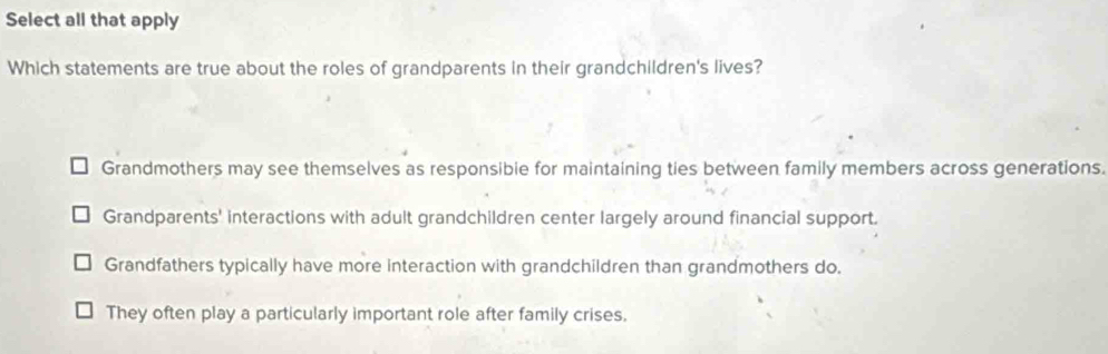 Select all that apply
Which statements are true about the roles of grandparents in their grandchildren's lives?
Grandmothers may see themselves as responsibie for maintaining ties between family members across generations.
Grandparents' interactions with adult grandchildren center largely around financial support.
Grandfathers typically have more interaction with grandchildren than grandmothers do.
They often play a particularly important role after family crises.