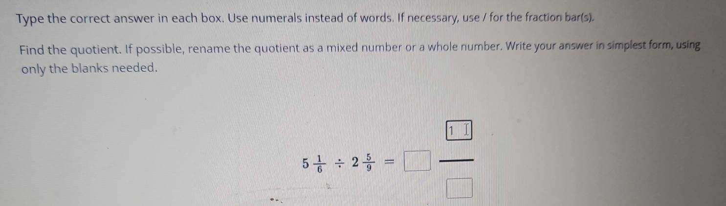 Type the correct answer in each box. Use numerals instead of words. If necessary, use / for the fraction bar(s). 
Find the quotient. If possible, rename the quotient as a mixed number or a whole number. Write your answer in simplest form, using 
only the blanks needed. 
5 1/6 / 2frac 6frac □ =□  □ /□  