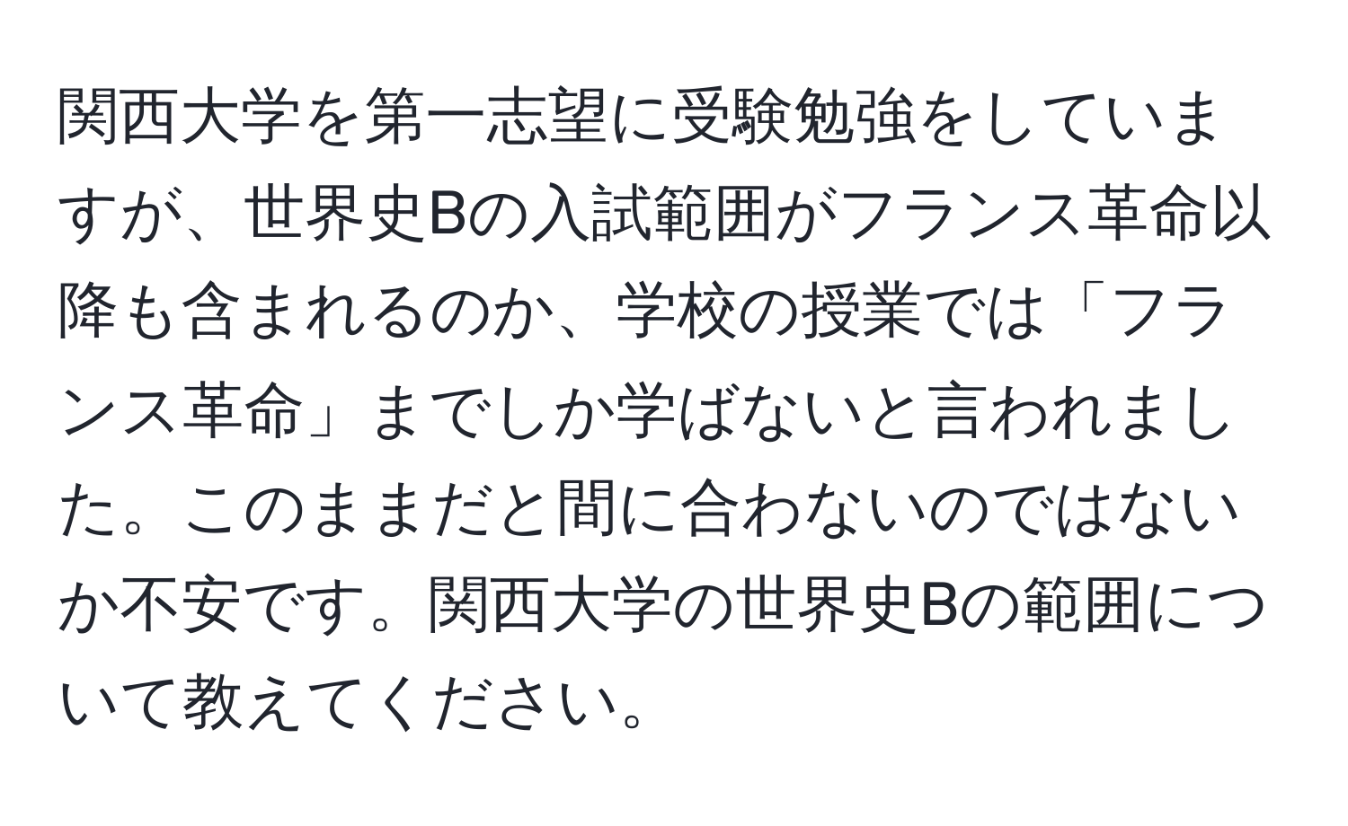 関西大学を第一志望に受験勉強をしていますが、世界史Bの入試範囲がフランス革命以降も含まれるのか、学校の授業では「フランス革命」までしか学ばないと言われました。このままだと間に合わないのではないか不安です。関西大学の世界史Bの範囲について教えてください。