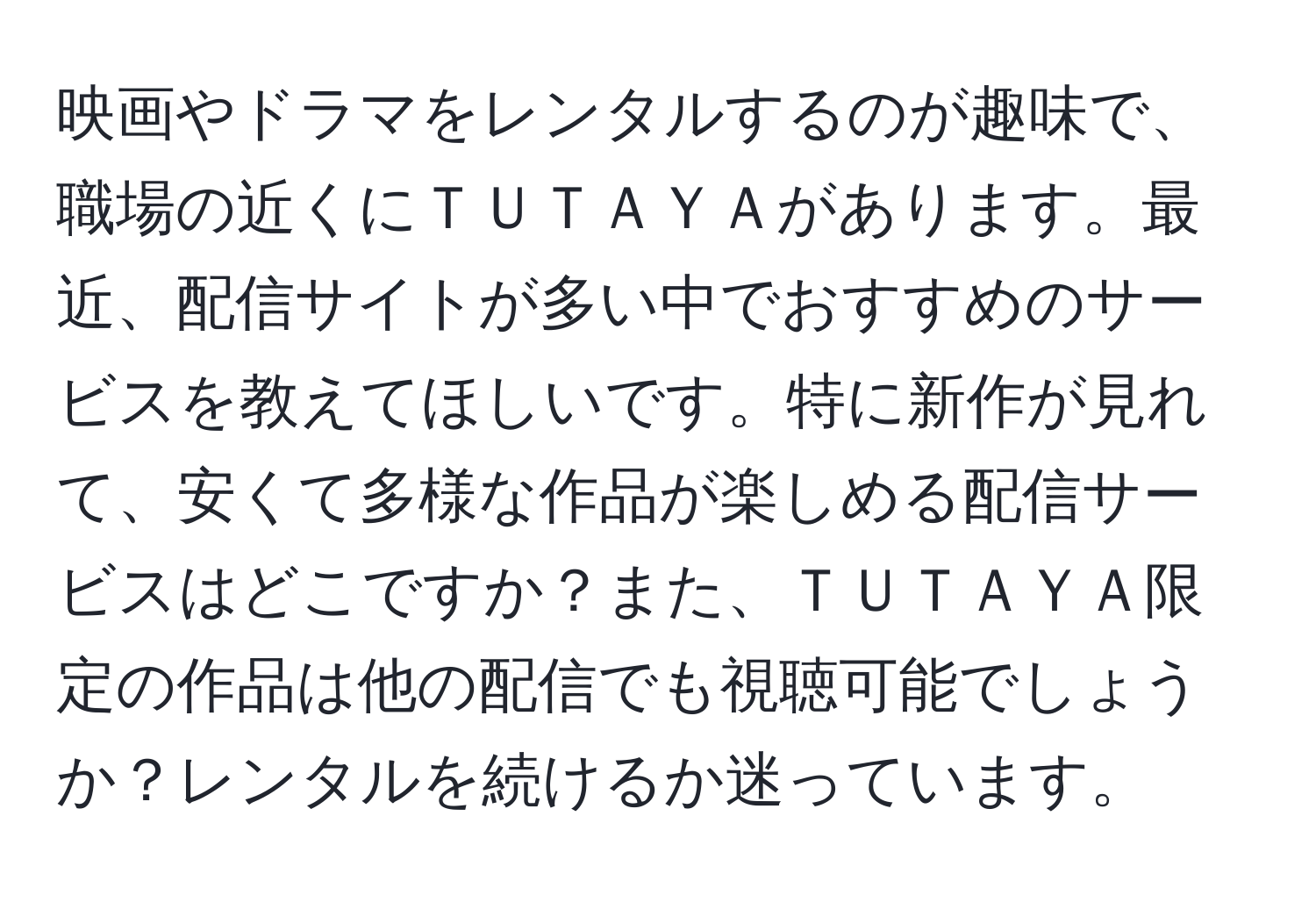 映画やドラマをレンタルするのが趣味で、職場の近くにＴＵＴＡＹＡがあります。最近、配信サイトが多い中でおすすめのサービスを教えてほしいです。特に新作が見れて、安くて多様な作品が楽しめる配信サービスはどこですか？また、ＴＵＴＡＹＡ限定の作品は他の配信でも視聴可能でしょうか？レンタルを続けるか迷っています。