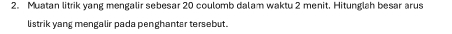 Muatan litrik yang mengalir sebesar 20 coulomb dalam waktu 2 menit. Hitunglah besar arus 
listrik yang mengalir pada penghantar tersebut.