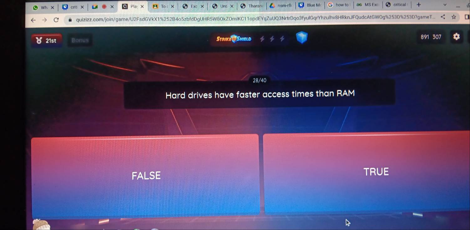 ×
Blue M critical
quizizz.com/join/game/U2FsdGVkX1%252B4o5zbfdDgUHR5W8OkZ0mlKC11opdEYqZuUQ3NrtrDqo3fyulGqrYhzulhv8HRknJFQudcAtGWOg%253D%253D?gameT...
21st Bonus Strike Shield 891 307
28/40
Hard drives have faster access times than RAM
FALSE
TRUE