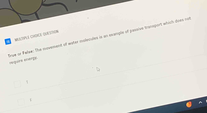 QUESTION
True or False: The movement of water molecules is an example of passive transport which does not
require energy.
T
F