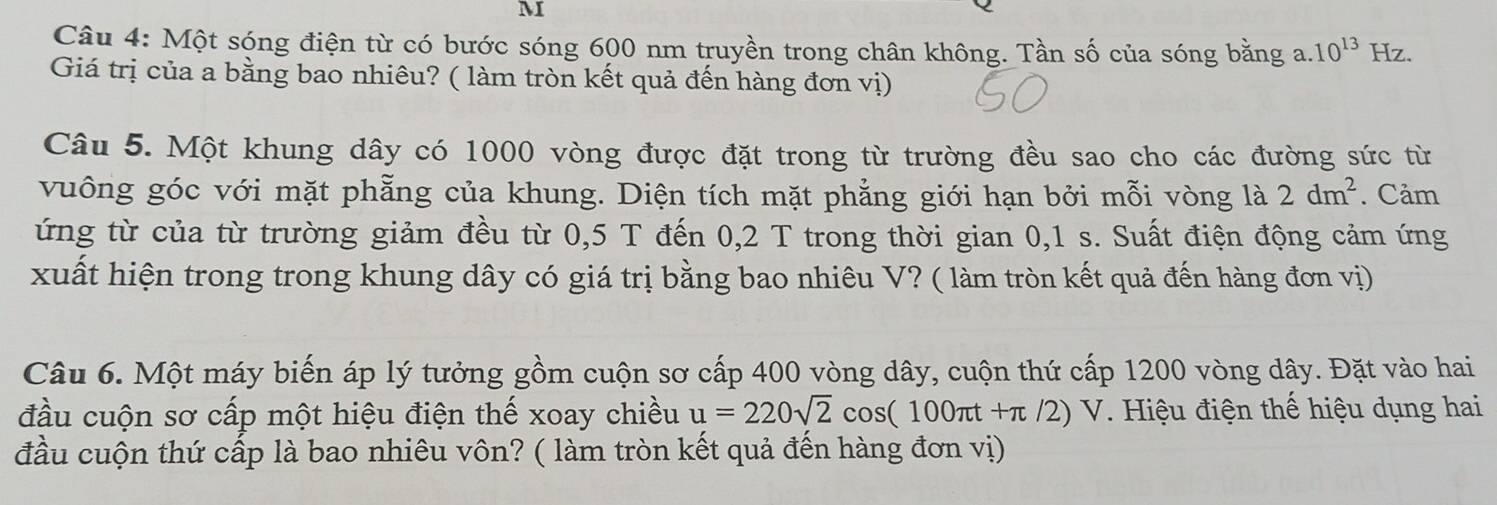 Một sóng điện từ có bước sóng 600 nm truyền trong chân không. Tần số của sóng bằng a. 10^(13)Hz. 
Giá trị của a bằng bao nhiêu? ( làm tròn kết quả đến hàng đơn vị) 
Câu 5. Một khung dây có 1000 vòng được đặt trong từ trường đều sao cho các đường sức từ 
vuông góc với mặt phẫng của khung. Diện tích mặt phẳng giới hạn bởi mỗi vòng là 2dm^2. Cảm 
ứng từ của từ trường giảm đều từ 0,5 T đến 0, 2 T trong thời gian 0,1 s. Suất điện động cảm ứng 
xuất hiện trong trong khung dây có giá trị bằng bao nhiêu V? ( làm tròn kết quả đến hàng đơn vị) 
Câu 6. Một máy biến áp lý tưởng gồm cuộn sơ cấp 400 vòng dây, cuộn thứ cấp 1200 vòng dây. Đặt vào hai 
đầu cuộn sơ cấp một hiệu điện thế xoay chiều u=220sqrt(2)cos (100π t+π /2)V. Hiệu điện thế hiệu dụng hai 
đầu cuộn thứ cấp là bao nhiêu vôn? ( làm tròn kết quả đến hàng đơn vị)