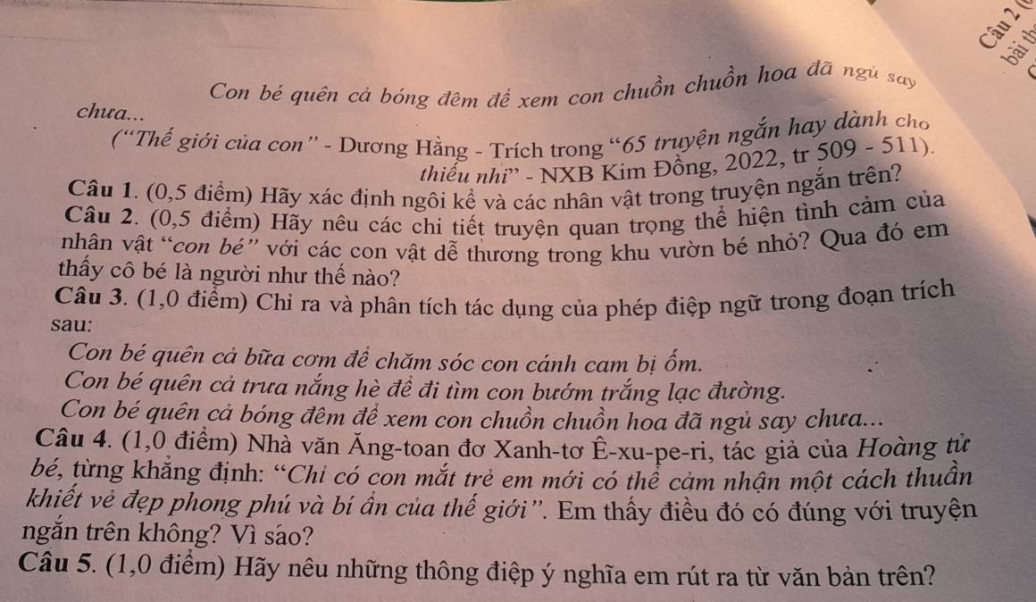 ( 
bài th 
Con bé quên cả bóng đêm để xem con chuồn chuồn hoa đã ngù say 
chưa... 
(“Thế giới của con” - Dương Hằng - Trích trong “ 65 truyện ngắn hay dành cho 
thiếu nhi'' - NXB Kim Đồng, 2022, tr 509 - 511). 
Câu 1. (0,5 điểm) Hãy xác định ngôi kể và các nhân vật trong truyện ngắn trên? 
Câu 2. (0,5 điểm) Hãy nêu các chi tiết truyện quan trọng thể hiện tình cảm của 
nhân vật “con bé” với các con vật dễ thương trong khu vườn bé nhỏ? Qua đó em 
thấy cô bé là người như thế nào? 
Câu 3. (1,0 điểm) Chỉ ra và phân tích tác dụng của phép điệp ngữ trong đoạn trích 
sau: 
Con bé quên cả bữa cơm để chăm sóc con cánh cam bị ốm. 
Con bé quên cả trưa nắng hè đề đi tìm con bướm trắng lạc đường. 
Con bé quên cả bóng đêm đề xem con chuồn chuồn hoa đã ngủ say chưa... 
Câu 4. (1,0 điểm) Nhà văn Ăng-toan đơ Xanh-tơ Ê-xu-pe-ri, tác giả của Hoàng từ 
bé, từng khắng định: “Chi có con mắt trẻ em mới có thể cảm nhân một cách thuần 
khiết vẻ đẹp phong phú và bí ẩn của thế giới''. Em thấy điều đó có đúng với truyện 
ngắn trên không? Vì sáo? 
Câu 5. (1,0 điểm) Hãy nêu những thông điệp ý nghĩa em rút ra từ văn bản trên?