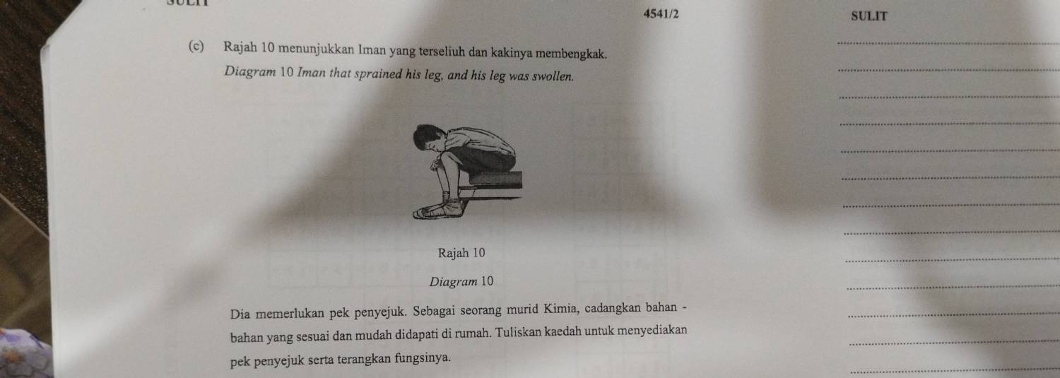 4541/2 SULIT 
_ 
(c) Rajah 10 menunjukkan Iman yang terseliuh dan kakinya membengkak. 
Diagram 10 Iman that sprained his leg, and his leg was swollen. 
_ 
_ 
_ 
_ 
_ 
_ 
_ 
Rajah 10 
_ 
Diagram 10
_ 
Dia memerlukan pek penyejuk. Sebagai seorang murid Kimia, cadangkan bahan -_ 
bahan yang sesuai dan mudah didapati di rumah. Tuliskan kaedah untuk menyediakan_ 
_ 
pek penyejuk serta terangkan fungsinya.