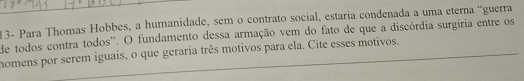 13- Para Thomas Hobbes, a humanidade, sem o contrato social, estaria condenada a uma eterna “guerra 
de todos contra todos''. O fundamento dessa armação vem do fato de que a discórdia surgiria entre os 
homens por serem iguais, o que geraria três motivos para ela. Cite esses motivos.