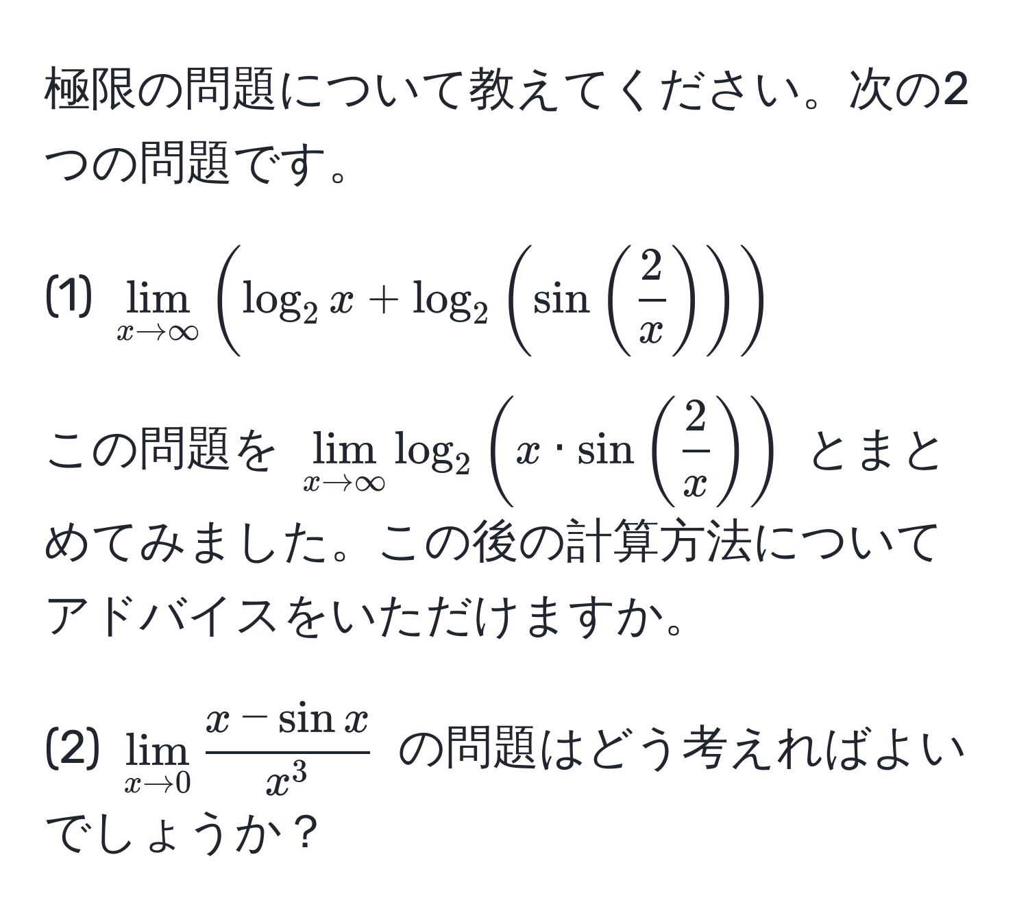 極限の問題について教えてください。次の2つの問題です。

(1) $lim_x to ∈fty ( log_2 x + log_2 ( sin (  2/x  ) ) )$

この問題を $lim_x to ∈fty log_2 ( x · sin (  2/x  ) )$ とまとめてみました。この後の計算方法についてアドバイスをいただけますか。

(2) $lim_x to 0 fracx - sin xx^3$ の問題はどう考えればよいでしょうか？