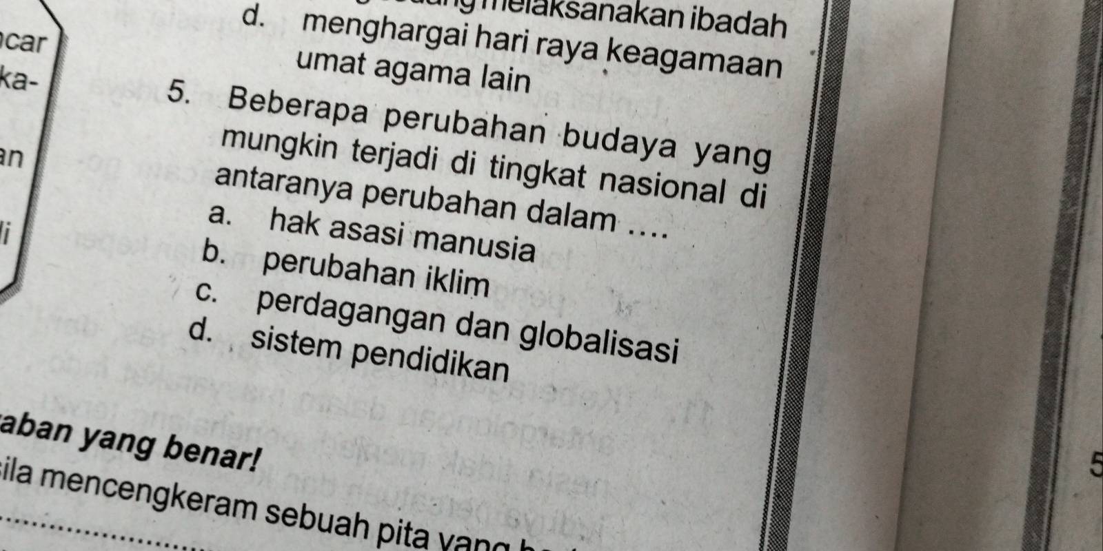 ung melaksanakan ibadah
d. menghargai hari raya keagamaan
car
umat agama lain
ka- 5. Beberapa perubahan budaya yang
an
mungkin terjadi di tingkat nasional di
antaranya perubahan dalam ....
a. hak asasi manusia
b. perubahan iklim
c. perdagangan dan globalisasi
d. sistem pendidikan
aban yang benar!
5
ila mencengkeram sebuah pi a