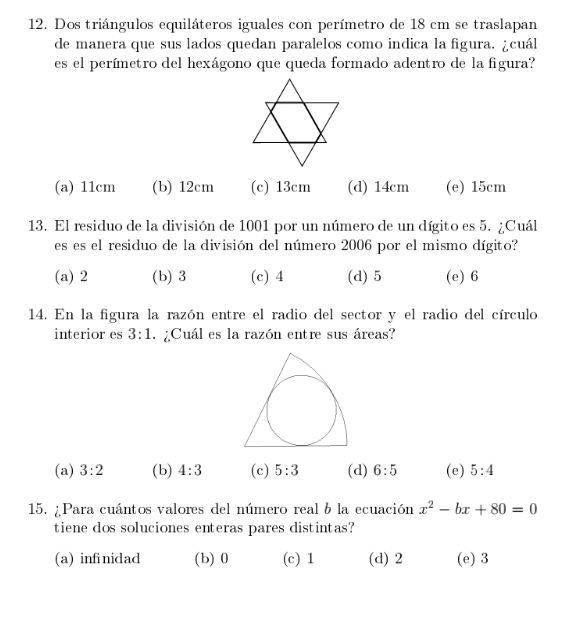 Dos triángulos equiláteros iguales con perímetro de 18 cm se traslapan
de manera que sus lados quedan paralelos como indica la figura. ¿cuál
es el perímetro del hexágono que queda formado adentro de la figura?
(a) 11cm (b) 12cm (c) 13cm (d) 14cm (e) 15cm
13. El residuo de la división de 1001 por un número de un dígito es 5. ¿Cuál
es es el residuo de la división del número 2006 por el mismo dígito?
(a) 2 (b) 3 (c) 4 (d) 5 (e) 6
14. En la figura la razón entre el radio del sector y el radio del círculo
interior es 3:1 ¿Cuál es la razón entre sus áreas?
(a) 3:2 (b) 4:3 (c) 5:3 (d) 6:5 (e) 5:4
15. ¿Para cuántos valores del número real b la ecuación x^2-bx+80=0
tiene dos soluciones enteras pares distintas?
(a) infinidad (b) 0 (c) 1 (d) 2 (e) 3