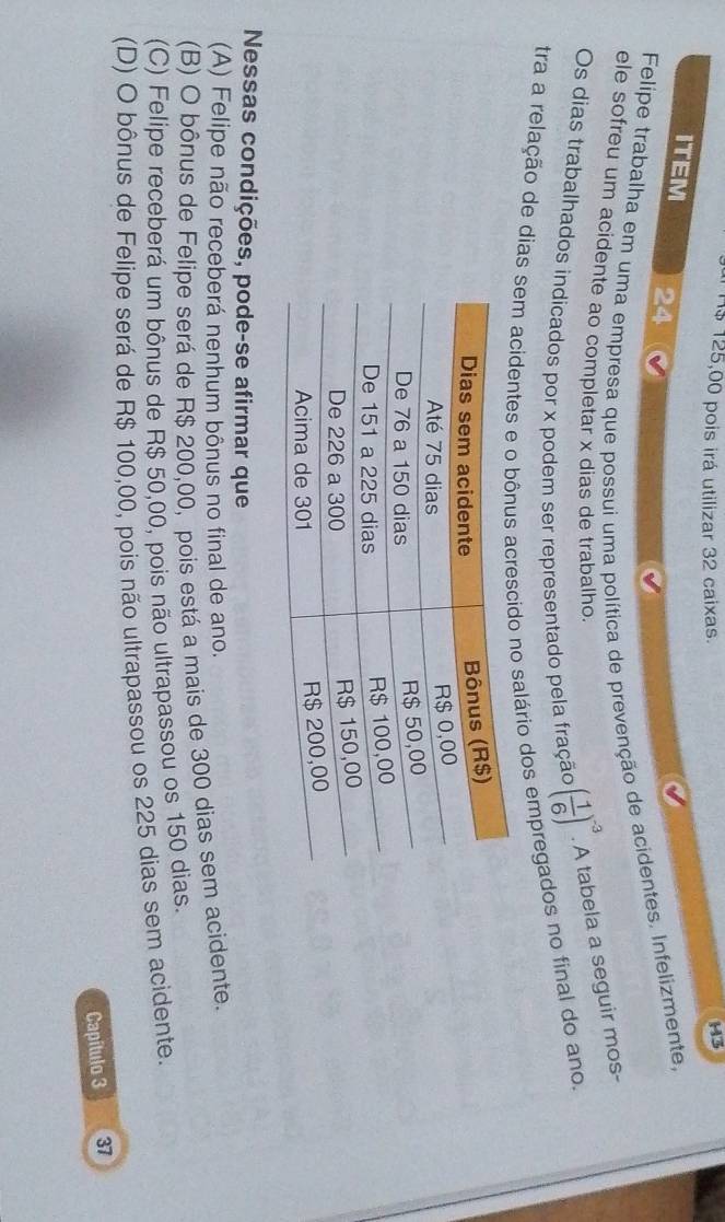 1 $ 125,00 pois irá utilizar 32 caixas. H3
ITEM 24
Felipe trabalha em uma empresa que possui uma política de prevenção de acidentes. Infelizmente,
ele sofreu um acidente ao completar x dias de trabalho.
Os dias trabalhados indicados por x podem ser representado pela fração ( 1/6 )^-3· A tabela a seguir mos-
tra a relação de dias sem acidentes e o bônus acrescido no salário dos empregados no final do ano.
Nessas condições, pode-se afirmar que
(A) Felipe não receberá nenhum bônus no final de ano.
(B) O bônus de Felipe será de R$ 200,00, pois está a mais de 300 dias sem acidente.
(C) Felipe receberá um bônus de R$ 50,00, pois não ultrapassou os 150 dias.
(D) O bônus de Felipe será de R$ 100,00, pois não ultrapassou os 225 dias sem acidente.
Capítulo 3 37