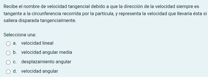 Recibe el nombre de velocidad tangencial debido a que la dirección de la velocidad siempre es
tangente a la circunferencia recorrida por la partícula, y representa la velocidad que llevaría ésta si
saliera disparada tangencialmente.
Seleccione una:
a. velocidad lineal
b. velocidad angular media
c. desplazamiento angular
d. velocidad angular