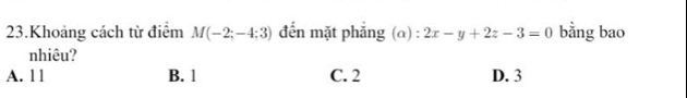 Khoảng cách từ điểm M(-2;-4;3) đến mặt phẳng (α) : 2x-y+2z-3=0 bằng bao
nhiêu?
A. ll B. 1 C. 2 D. 3