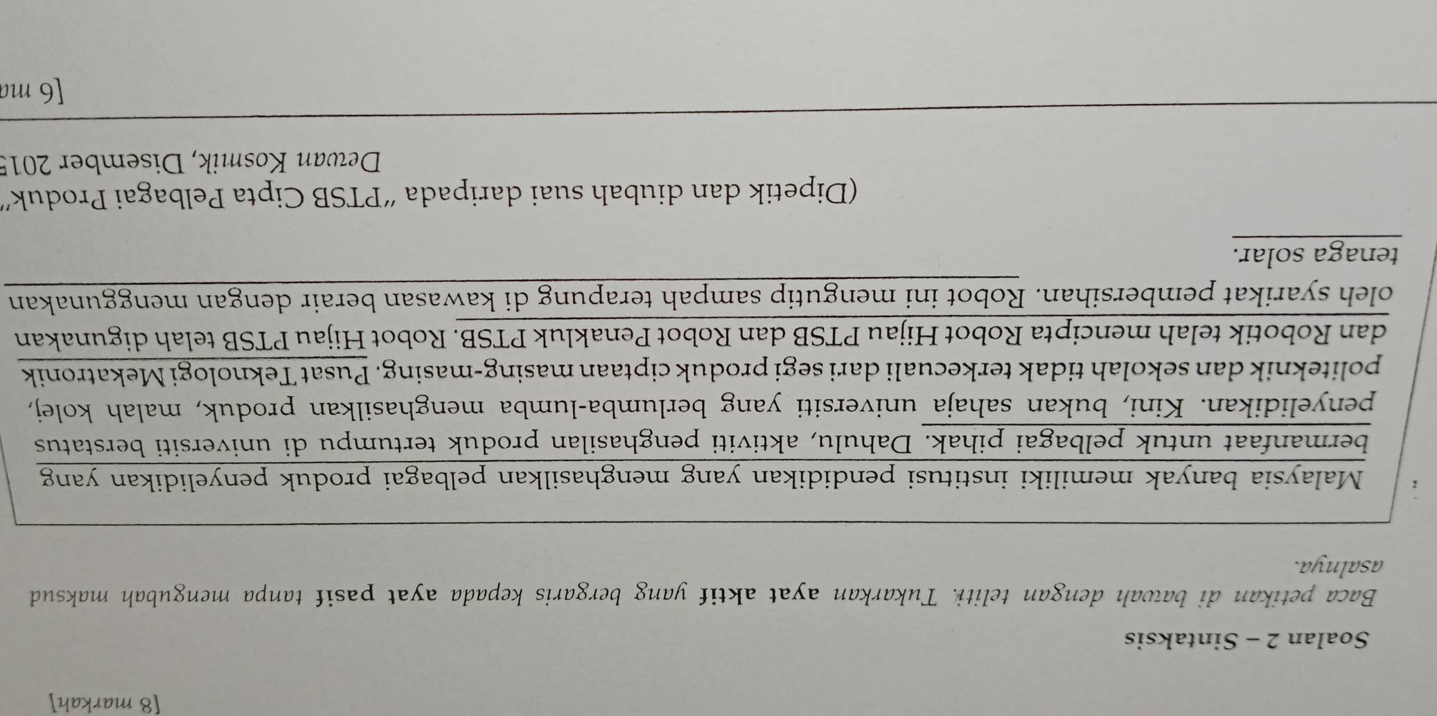 [8 markah] 
Soalan 2 - Sintaksis 
Baca petikan di bawah dengan teliti. Tukarkan ayat aktif yang bergaris kepada ayat pasif tanpa mengubah maksud 
asalnya. 
n 
(Dipetik dan diubah suai daripada “PTSB Cipta Pelbagai Produk' 
Dewan Kosmik, Disember 2015 
[6 ma