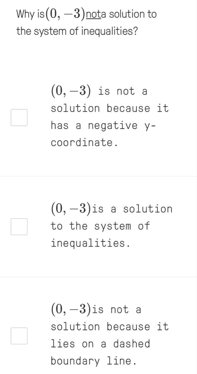 Why is (0,-3) nota solution to
the system of inequalities?
(0,-3) is not a
solution because it
has a negative y -
coordinate.
(0,-3) is a solution
to the system of
inequalities.
(0,-3) is not a
solution because it
lies on a dashed
boundary line.