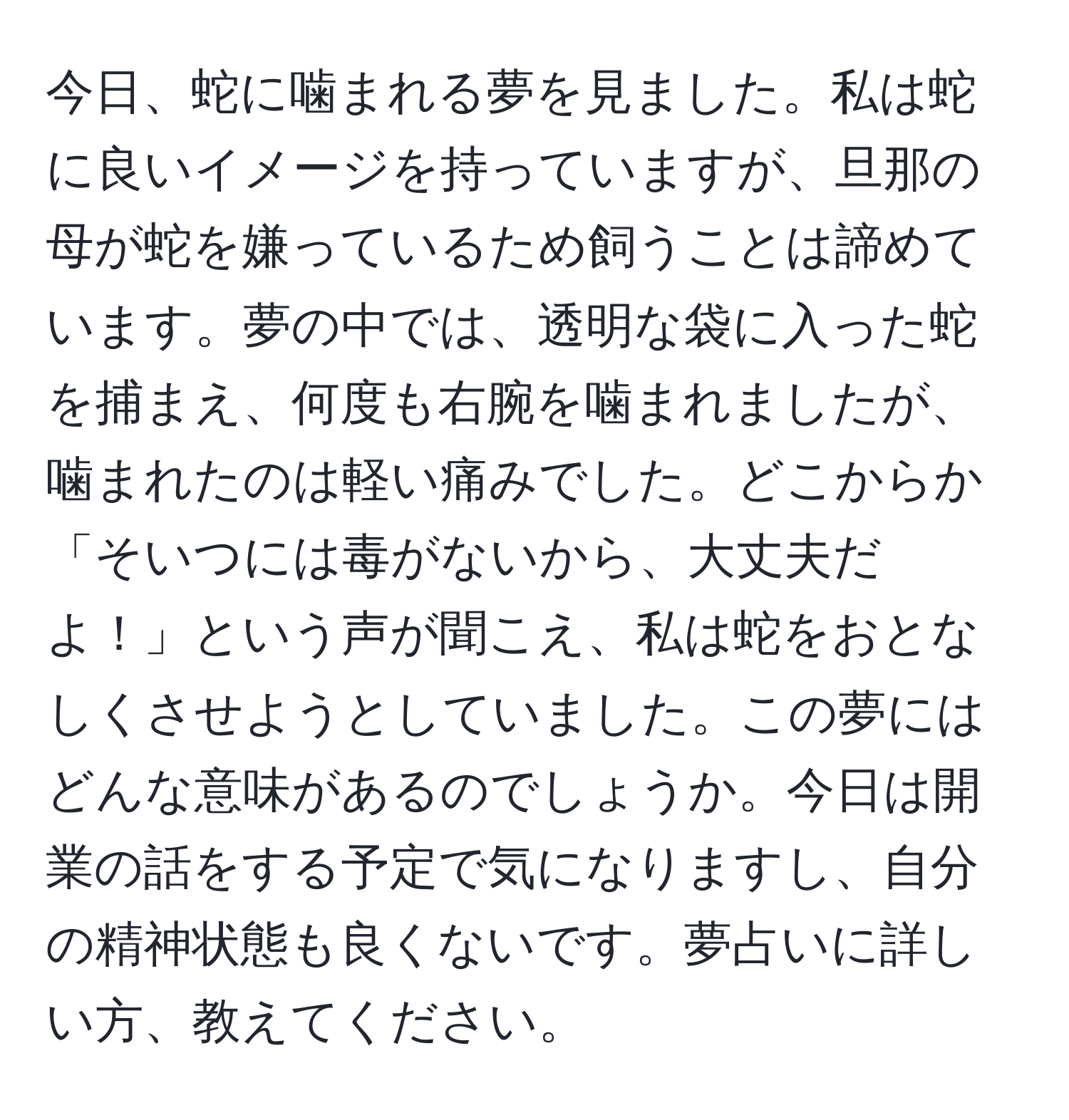 今日、蛇に噛まれる夢を見ました。私は蛇に良いイメージを持っていますが、旦那の母が蛇を嫌っているため飼うことは諦めています。夢の中では、透明な袋に入った蛇を捕まえ、何度も右腕を噛まれましたが、噛まれたのは軽い痛みでした。どこからか「そいつには毒がないから、大丈夫だよ！」という声が聞こえ、私は蛇をおとなしくさせようとしていました。この夢にはどんな意味があるのでしょうか。今日は開業の話をする予定で気になりますし、自分の精神状態も良くないです。夢占いに詳しい方、教えてください。