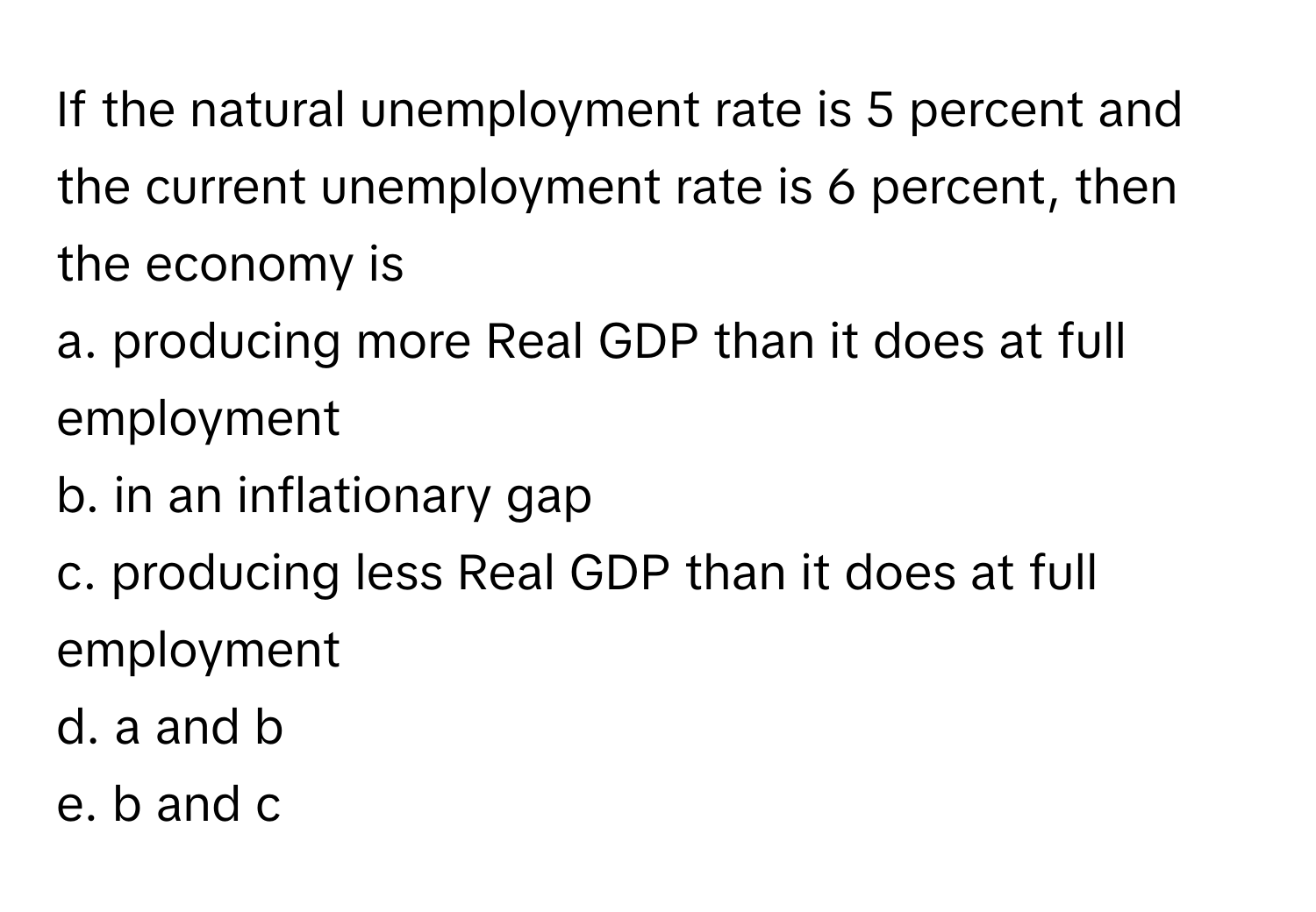 If the natural unemployment rate is 5 percent and the current unemployment rate is 6 percent, then the economy is 
a. producing more Real GDP than it does at full employment
b. in an inflationary gap
c. producing less Real GDP than it does at full employment
d. a and b
e. b and c